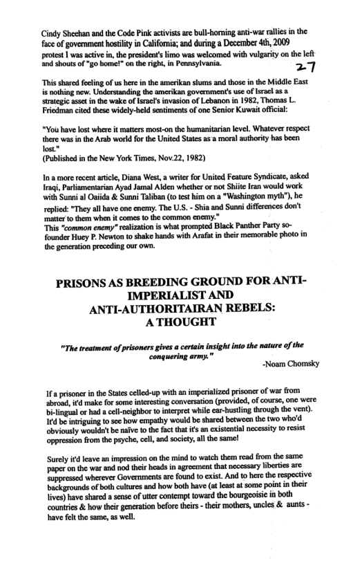Cindy Sheehan and the Code Pink activiss are bull-homing ant-war alles in the face of govenment hostlty in California; and during a December 4th, 2009 protest | was active in,the president’s limo was welcomed with vulgarity on the left and shouts of "go bome!" on the right, in Pennsylvania. 27 “This shared fecling of us here in the amerikan slums and those in the Middle East is nothing new: Understanding the amerikan government’s use of Israclas 3 ‘strategic asset in the wake of Israe’ invasion of Lebanon n 1982, Thomas L. Friedman cited these widely-held sentiments of one Senior Kuwait offcial: “Yois have lost where it matters mast-on the humanitarian level. Whatever respect thr s inthe A vord o theUnid S o sy b b (Published in the New York Times, Nov.22, 1982) Ina more recent aticle, Diana West, a writer for United Feature Syndicate, asked Iragi, Parliamentarian Ayad Jamal Alden whether o ot Shile Iran would work with Sunni al Oaiida & Sunni Taliban (1o test i on a "Washington myth"),he replid: "They allhave one cnemy. The U.S. - Shia and Sunni differences don’t matter to them when it comes 1o the common encmy.” This “common enemy” realizationis what prompted Black Panther Party s0- founder Huey P. Newton o shake hands with Arafa i their memorable photo in the generation preceding our ow. PRISONS AS BREEDING GROUND FOR ANTI- IMPERIALIST AND ANTI-AUTHORITAIRAN REBELS: ATHOUGHT "The treatment of prisoners gives a cerain insight into the nature of the ‘conquering army. " -Noam Chomsky 1f 8 prisoner inthe States celled-up with an imperialized prisones of war from abroad, ifd make for some interesting conversation (provided, of course, one were. bi-lingua or had a cll-neighbor o intrpret while car-hustling through the vent), 1fd be intriguing to e how empathy would be shared between the two who’d bviously woulds’tbe nafve fo the fac that ifs an cxistential necessity 1o resist oppression from the psyche,cell, and socity,al the samel ‘Surely it leave an impression on the mind to watch them read from the same. ‘paper on the war and nod their heads in agrecrment that necessary libertis are wherever Governments are found to exist. And 10 hee the respective. backgrounds of both cultures and how both have (a least a some point in the lives) have shared a sense of utter contempt toward the bourgeaisic in both countries & how their generation before theirs - their mothers, uncles & aunts - have fltthe same, as well